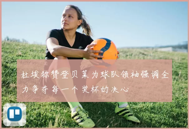 杜埃称赞登贝莱为球队领袖强调全力争夺每一个奖杯的决心