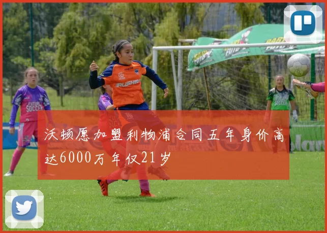沃顿愿加盟利物浦合同五年身价高达6000万年仅21岁
