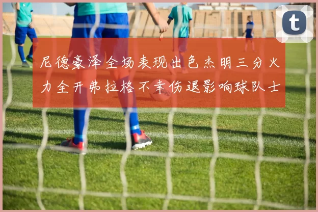 尼德豪泽全场表现出色杰明三分火力全开弗拉格不幸伤退影响球队士气