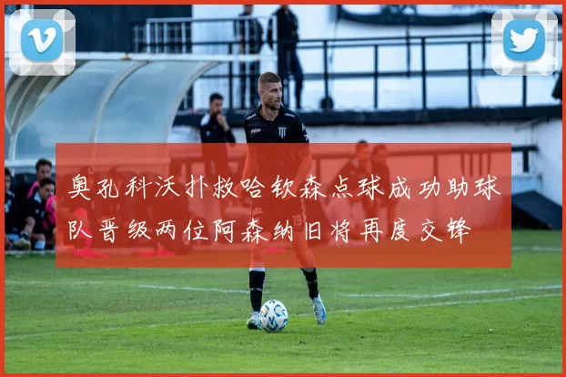 奥孔科沃扑救哈钦森点球成功助球队晋级两位阿森纳旧将再度交锋