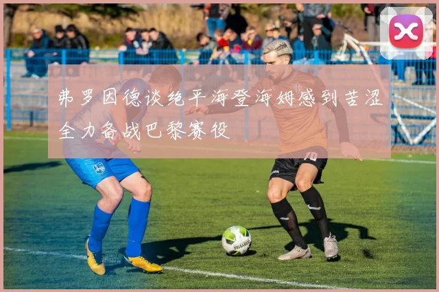弗罗因德谈绝平海登海姆感到苦涩全力备战巴黎赛役