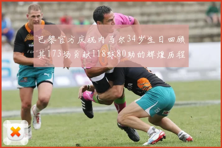 巴黎官方庆祝内马尔34岁生日回顾其173场贡献118球80助的辉煌历程