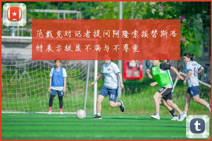 范戴克对记者提问阿隆索接替斯洛特表示极度不满与不尊重