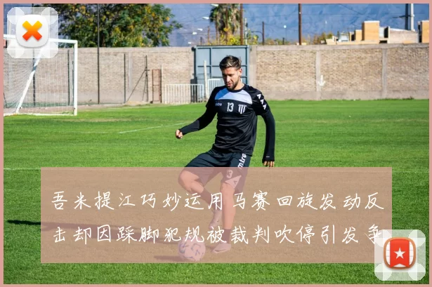 吾米提江巧妙运用马赛回旋发动反击却因踩脚犯规被裁判吹停引发争议